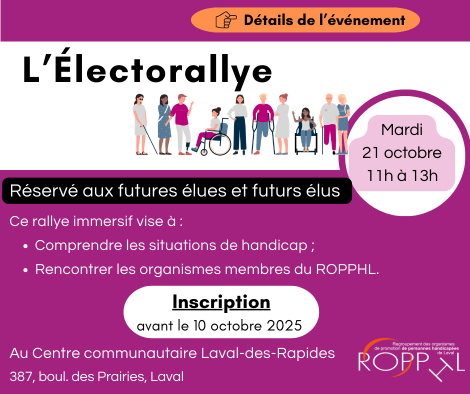 L’Électorallye réservé aux futures élues et futurs élus. Mardi le 21 octobre 11h à 13h. Détails de l’événement (lien).

Ce rallye immersif vise à :

Comprendre les situations de handicap;
Rencontrer les organismes membres du ROPPHL.
Inscription avant le 10 octobre 2025 (lien).

Au Centre communautaire Laval-des-Rapides. 387, boul. des Prairies, Laval.